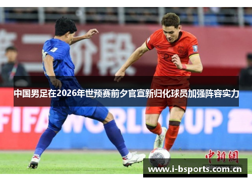 中国男足在2026年世预赛前夕官宣新归化球员加强阵容实力 中国男足在2026年世预赛前夕官宣新归化球员加强阵容实力