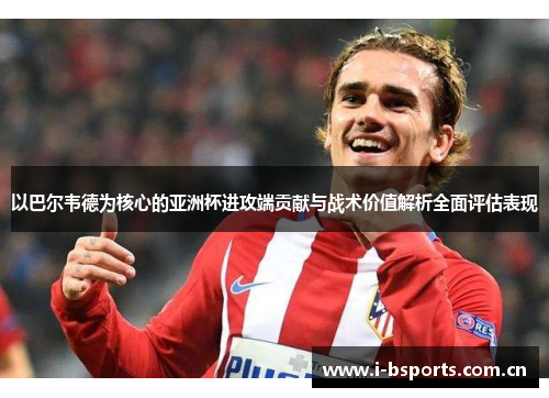以巴尔韦德为核心的亚洲杯进攻端贡献与战术价值解析全面评估表现 以巴尔韦德为核心的亚洲杯进攻端贡献与战术价值解析全面评估表现